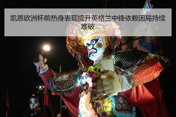 凯恩欧洲杯前热身表现提升英格兰中锋依赖困局持续难破