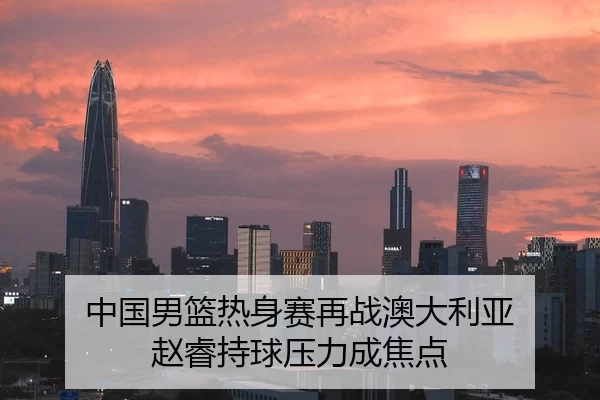 中国男篮热身赛再战澳大利亚 赵睿持球压力成焦点