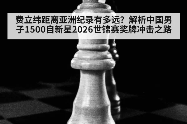 费立纬距离亚洲纪录有多远?解析中国男子1500自新星2026世锦赛奖牌冲击之路