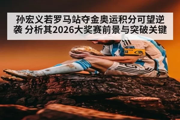 孙宏义若罗马站夺金奥运积分可望逆袭 分析其2026大奖赛前景与突破关键