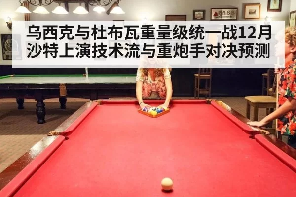 乌西克与杜布瓦重量级统一战12月沙特上演技术流与重炮手对决预测