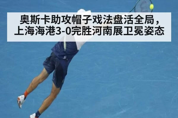 奥斯卡助攻帽子戏法盘活全局,上海海港3-0完胜河南展卫冕姿态