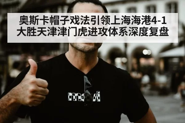 奥斯卡帽子戏法引领上海海港4-1大胜天津津门虎进攻体系深度复盘