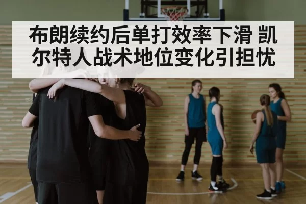 布朗续约后单打效率下滑 凯尔特人战术地位变化引担忧